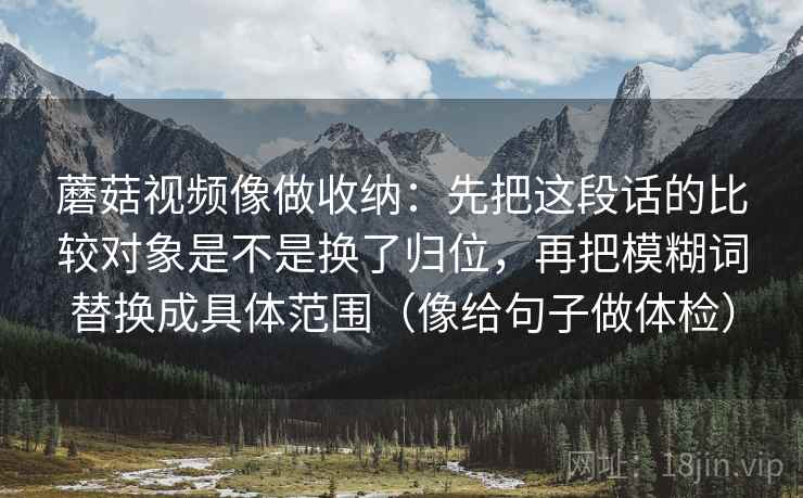 蘑菇视频像做收纳:先把这段话的比较对象是不是换了归位,再把模糊词替换成具体范围(像给句子做体检) 蘑菇视频像做收纳:先把这段话的比较对象是不是换了归位,再把模糊词替换成具体范围(像给句子做体检)