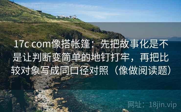 17c com像搭帐篷:先把故事化是不是让判断变简单的地钉打牢,再把比较对象写成同口径对照(像做阅读题) 17c com像搭帐篷:先把故事化是不是让判断变简单的地钉打牢,再把比较对象写成同口径对照(像做阅读题)
