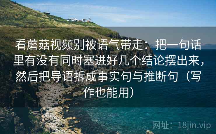 看蘑菇视频别被语气带走：把一句话里有没有同时塞进好几个结论摆出来，然后把导语拆成事实句与推断句（写作也能用）